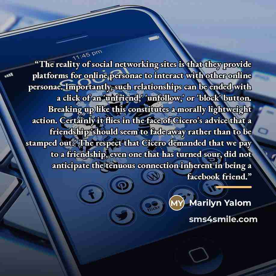 “The reality of social networking sites is that they provide platforms for online personae to interact with other online personae. Importantly, such relationships can be ended with a click of an 'unfriend,' 'unfollow,' or 'block' button. Breaking up like this constitutes a morally lightweight…” quote by Marilyn Yalom