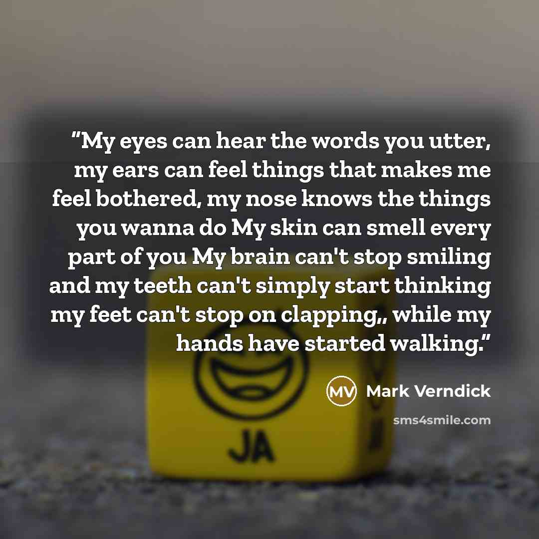 “My eyes can hear the words you utter, my ears can feel things that makes me feel bothered, my nose knows the things you wanna do My skin can smell every part of you My brain can't stop smiling and my teeth can't simply start thinking my feet can't stop on clapping,, while my hands have started…” quote by Mark Verndick