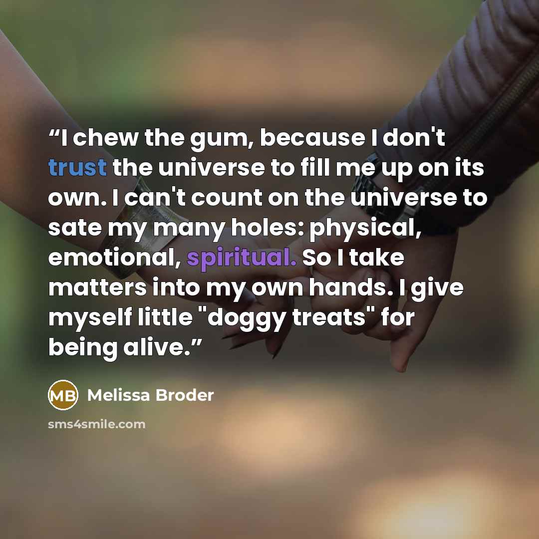 “I chew the gum, because I don't trust the universe to fill me up on its own. I can't count on the universe to sate my many holes: physical, emotional, spiritual. So I take matters into my own hands. I give myself little "doggy treats" for being alive.” quote by Melissa Broder