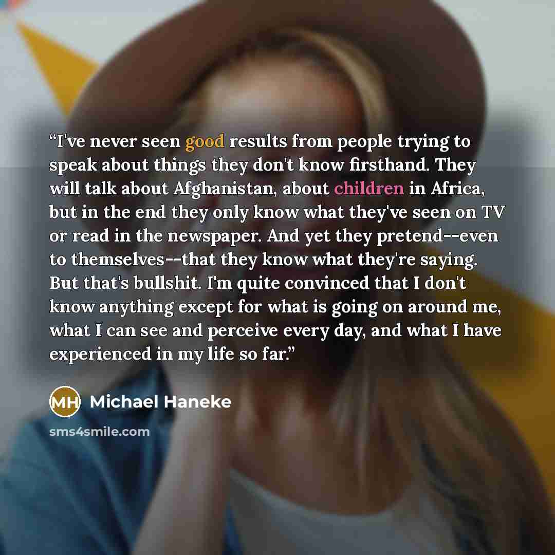 “I've never seen good results from people trying to speak about things they don't know firsthand. They will talk about Afghanistan, about children in Africa, but in the end they only know what they've seen on TV or read in the newspaper. And yet they pretend--even to themselves--that they know what…” quote by Michael Haneke