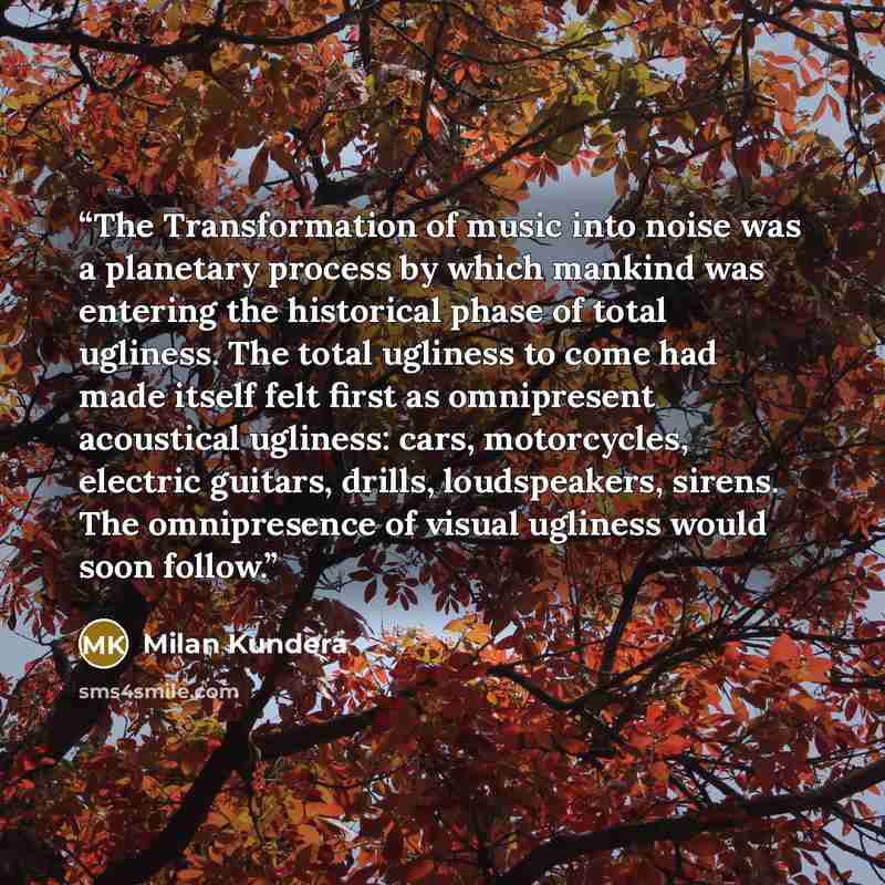 “The Transformation of music into noise was a planetary process by which mankind was entering the historical phase of total ugliness. The total ugliness to come had made itself felt first as omnipresent acoustical ugliness: cars, motorcycles, electric guitars, drills, loudspeakers, sirens. The…” quote by Milan Kundera