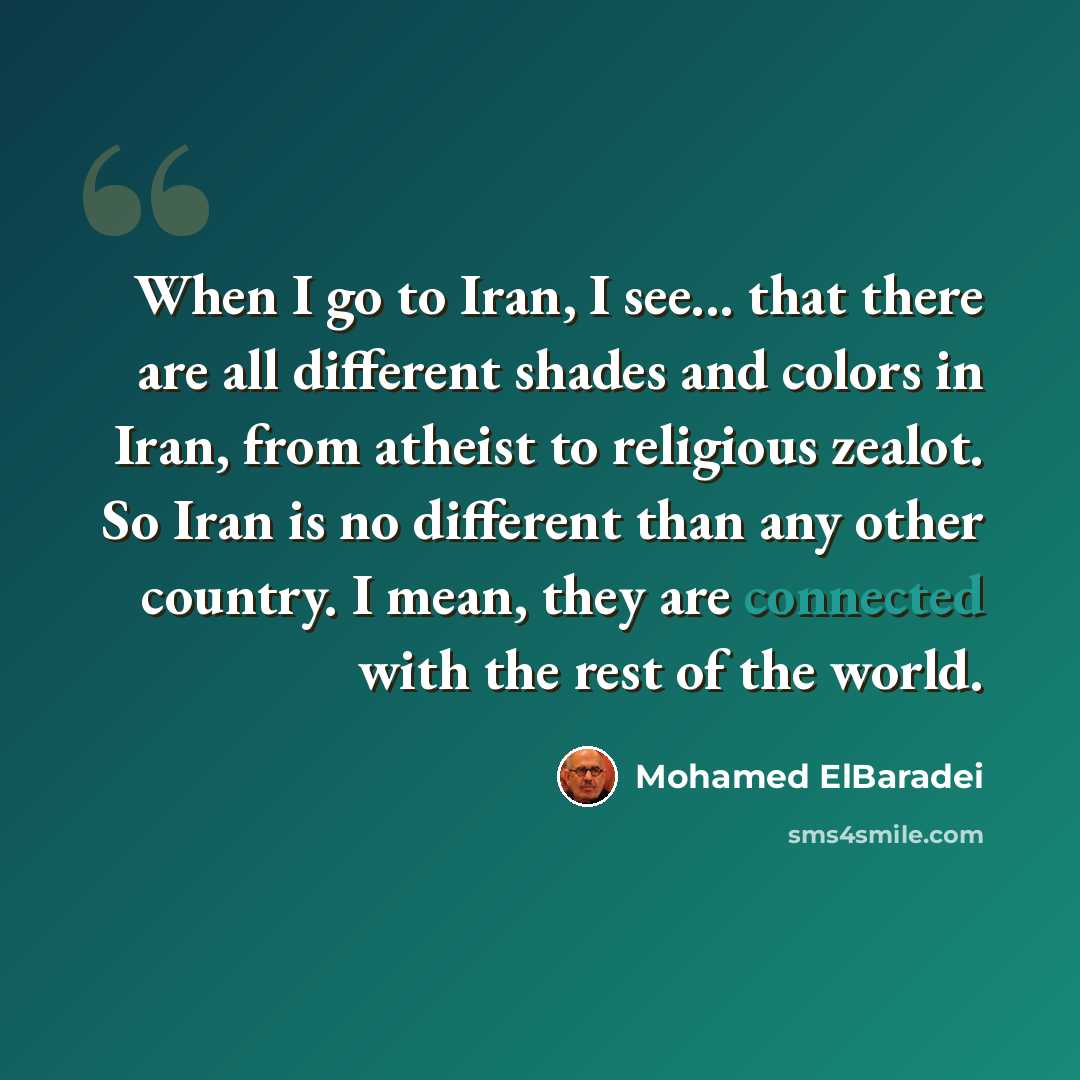 “When I go to Iran, I see... that there are all different shades and colors in Iran, from atheist to religious zealot. So Iran is no different than any other country. I mean, they are connected with the rest of the world.” quote by Mohamed ElBaradei