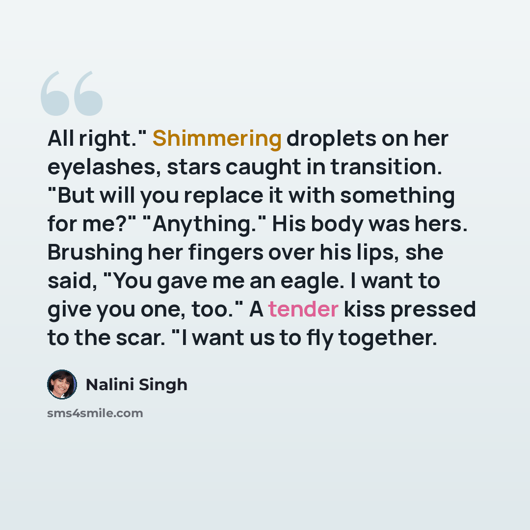 “All right." Shimmering droplets on her eyelashes, stars caught in transition. "But will you replace it with something for me?" "Anything." His body was hers. Brushing her fingers over his lips, she said, "You gave me an eagle. I want to give you one, too." A tender kiss pressed to the scar. "I…” quote by Nalini Singh