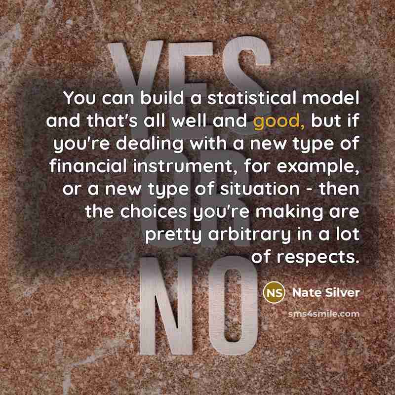 “You can build a statistical model and that's all well and good, but if you're dealing with a new type of financial instrument, for example, or a new type of situation - then the choices you're making are pretty arbitrary in a lot of respects.” quote by Nate Silver