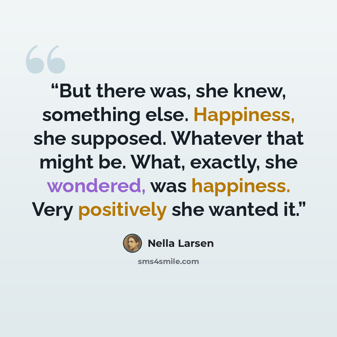 “But there was, she knew, something else. Happiness, she supposed. Whatever that might be. What, exactly, she wondered, was happiness. Very positively she wanted it.” quote by Nella Larsen