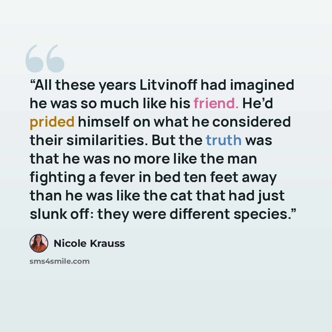 “All these years Litvinoff had imagined he was so much like his friend. He’d prided himself on what he considered their similarities. But the truth was that he was no more like the man fighting a fever in bed ten feet away than he was like the cat that had just slunk off: they were different species.” quote by Nicole Krauss
