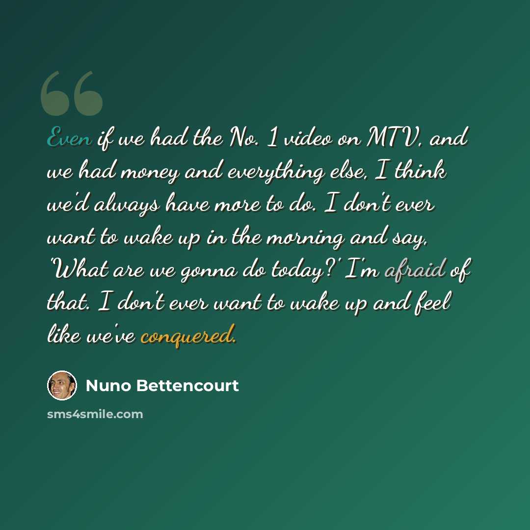 “Even if we had the No. 1 video on MTV, and we had money and everything else, I think we'd always have more to do. I don't ever want to wake up in the morning and say, 'What are we gonna do today?' I'm afraid of that. I don't ever want to wake up and feel like we've conquered.” quote by Nuno Bettencourt