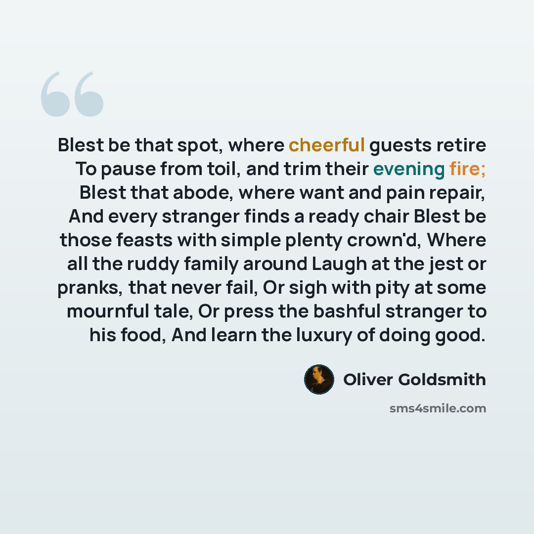 “Blest be that spot, where cheerful guests retire To pause from toil, and trim their evening fire; Blest that abode, where want and pain repair, And every stranger finds a ready chair Blest be those feasts with simple plenty crown'd, Where all the ruddy family around Laugh at the jest or pranks…” quote by Oliver Goldsmith