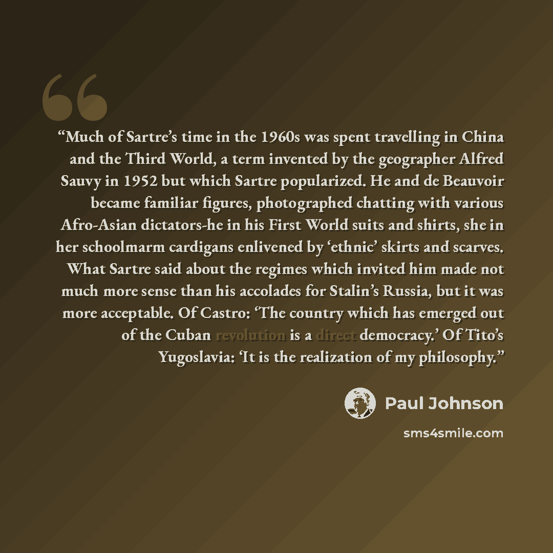 “Much of Sartre’s time in the 1960s was spent travelling in China and the Third World, a term invented by the geographer Alfred Sauvy in 1952 but which Sartre popularized. He and de Beauvoir became familiar figures, photographed chatting with various Afro-Asian dictators-he in his First World suits…” quote by Paul Johnson