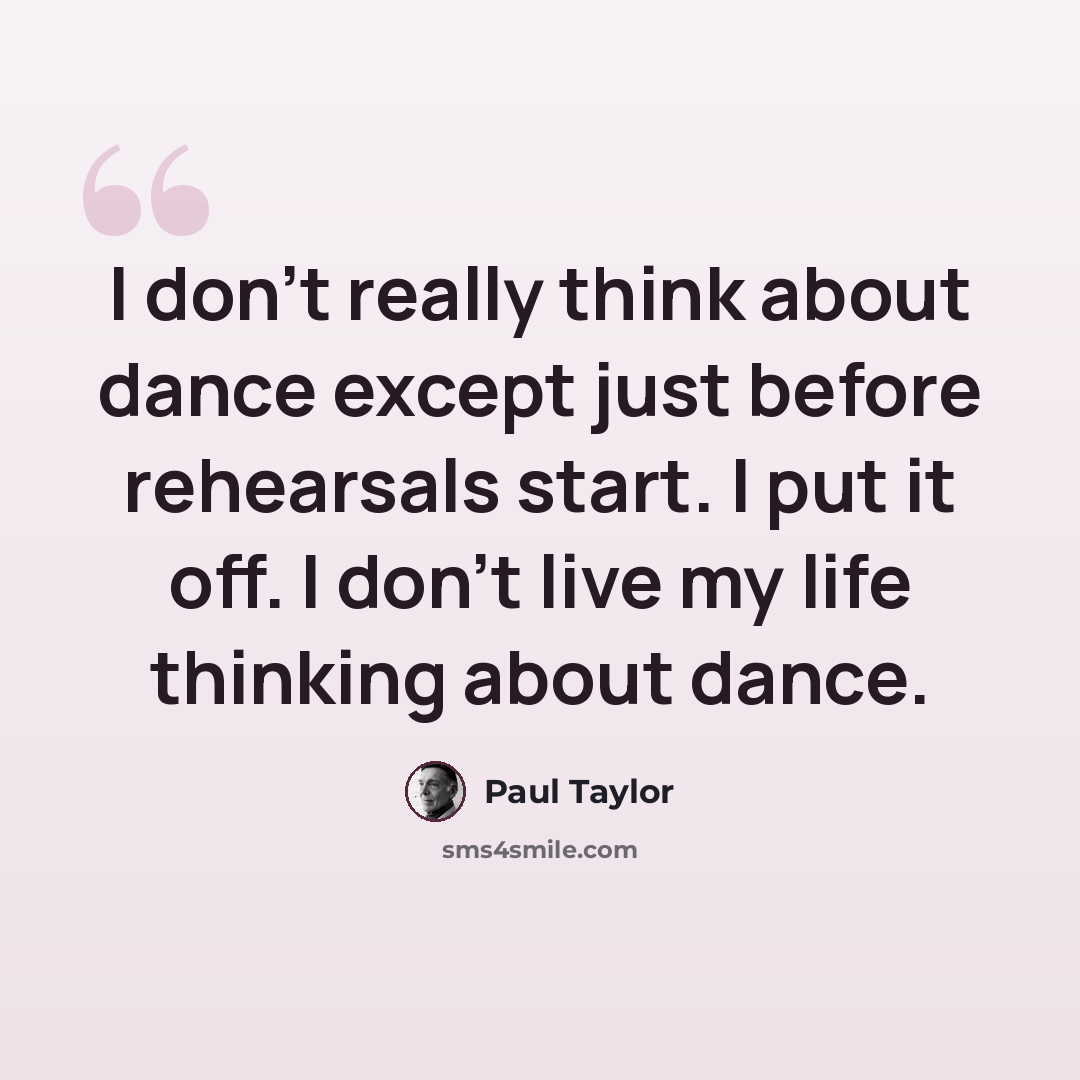 “I don't really think about dance except just before rehearsals start. I put it off. I don't live my life thinking about dance.” quote by Paul Taylor