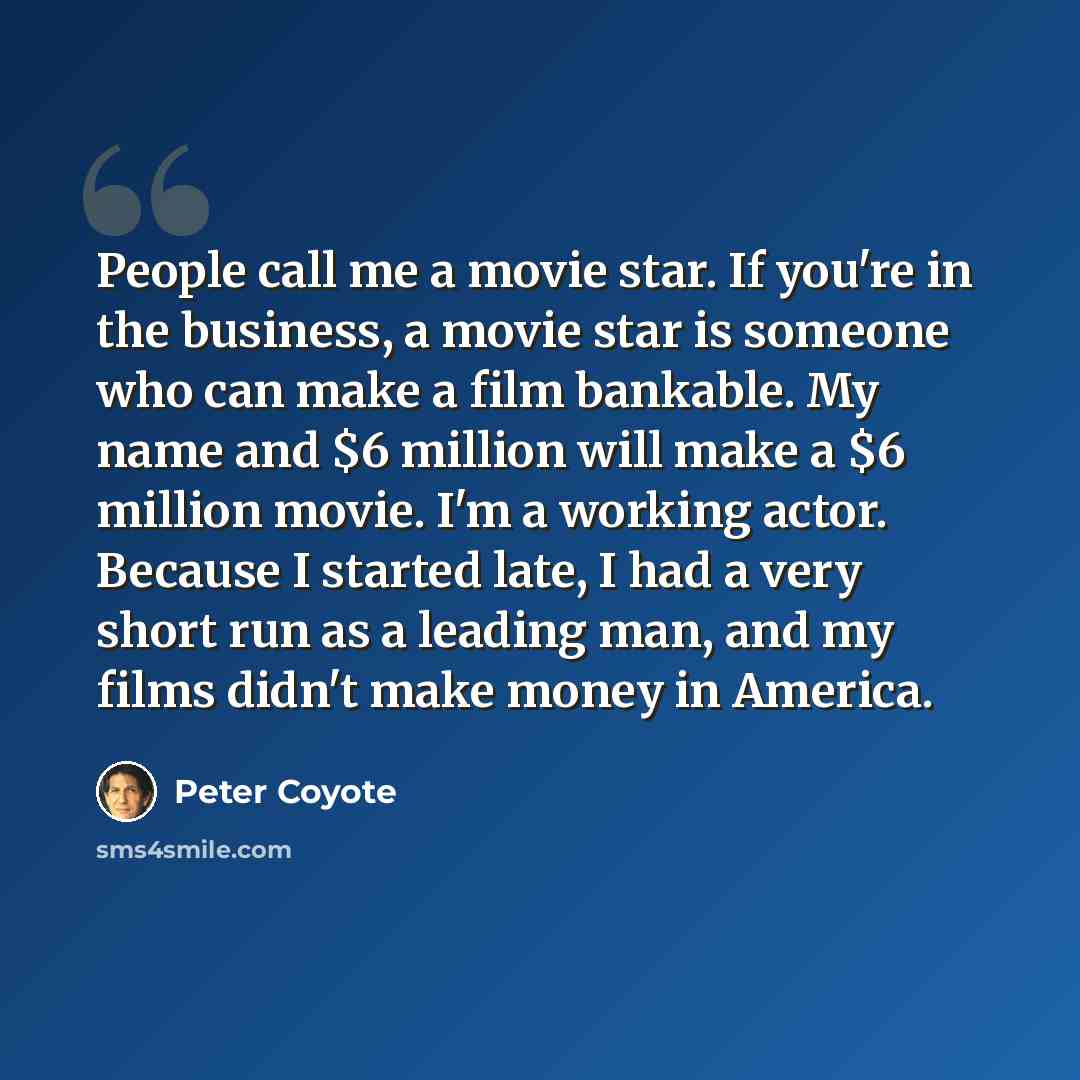 “People call me a movie star. If you're in the business, a movie star is someone who can make a film bankable. My name and $6 million will make a $6 million movie. I'm a working actor. Because I started late, I had a very short run as a leading man, and my films didn't make money in America.” quote by Peter Coyote