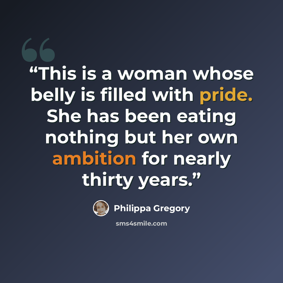 “This is a woman whose belly is filled with pride. She has been eating nothing but her own ambition for nearly thirty years.” quote by Philippa Gregory