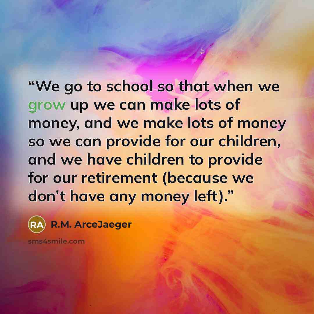 “We go to school so that when we grow up we can make lots of money, and we make lots of money so we can provide for our children, and we have children to provide for our retirement (because we don’t have any money left).” quote by R.M. ArceJaeger
