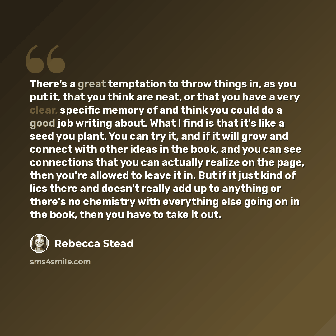 “There's a great temptation to throw things in, as you put it, that you think are neat, or that you have a very clear, specific memory of and think you could do a good job writing about. What I find is that it's like a seed you plant. You can try it, and if it will grow and connect with other ideas…” quote by Rebecca Stead