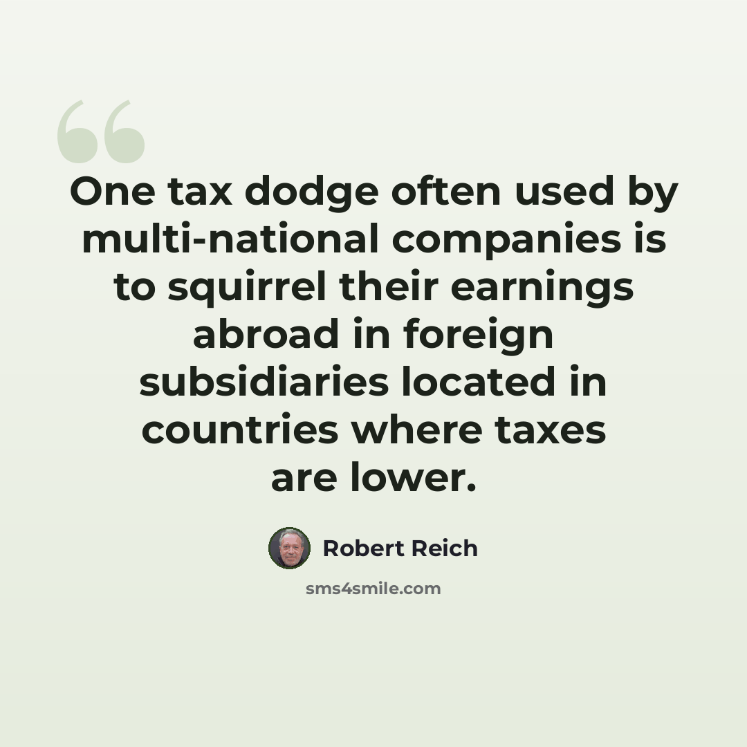 “One tax dodge often used by multi-national companies is to squirrel their earnings abroad in foreign subsidiaries located in countries where taxes are lower.” quote by Robert Reich