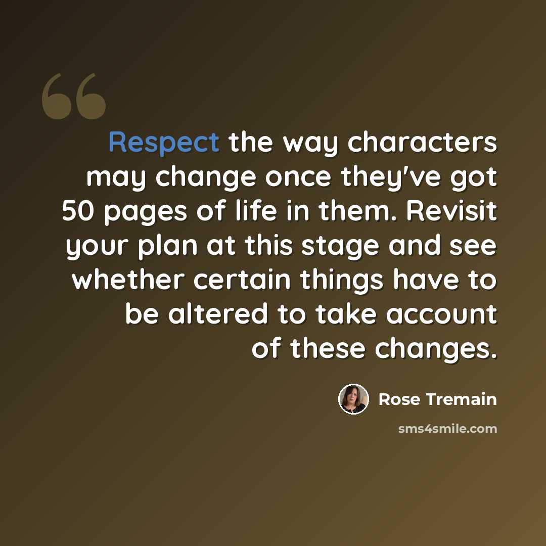 “Respect the way characters may change once they've got 50 pages of life in them. Revisit your plan at this stage and see whether certain things have to be altered to take account of these changes.” quote by Rose Tremain