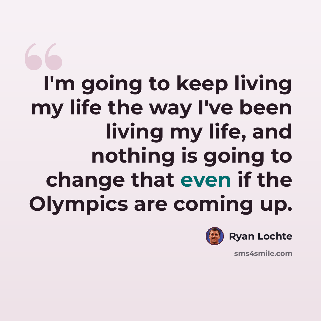“I'm going to keep living my life the way I've been living my life, and nothing is going to change that even if the Olympics are coming up.” quote by Ryan Lochte