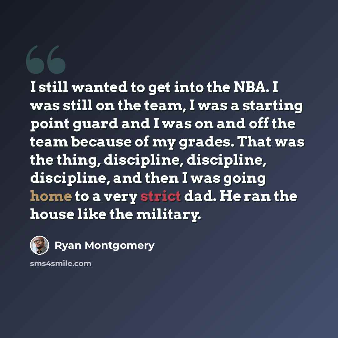 “I still wanted to get into the NBA. I was still on the team, I was a starting point guard and I was on and off the team because of my grades. That was the thing, discipline, discipline, discipline, and then I was going home to a very strict dad. He ran the house like the military.” quote by Ryan Montgomery