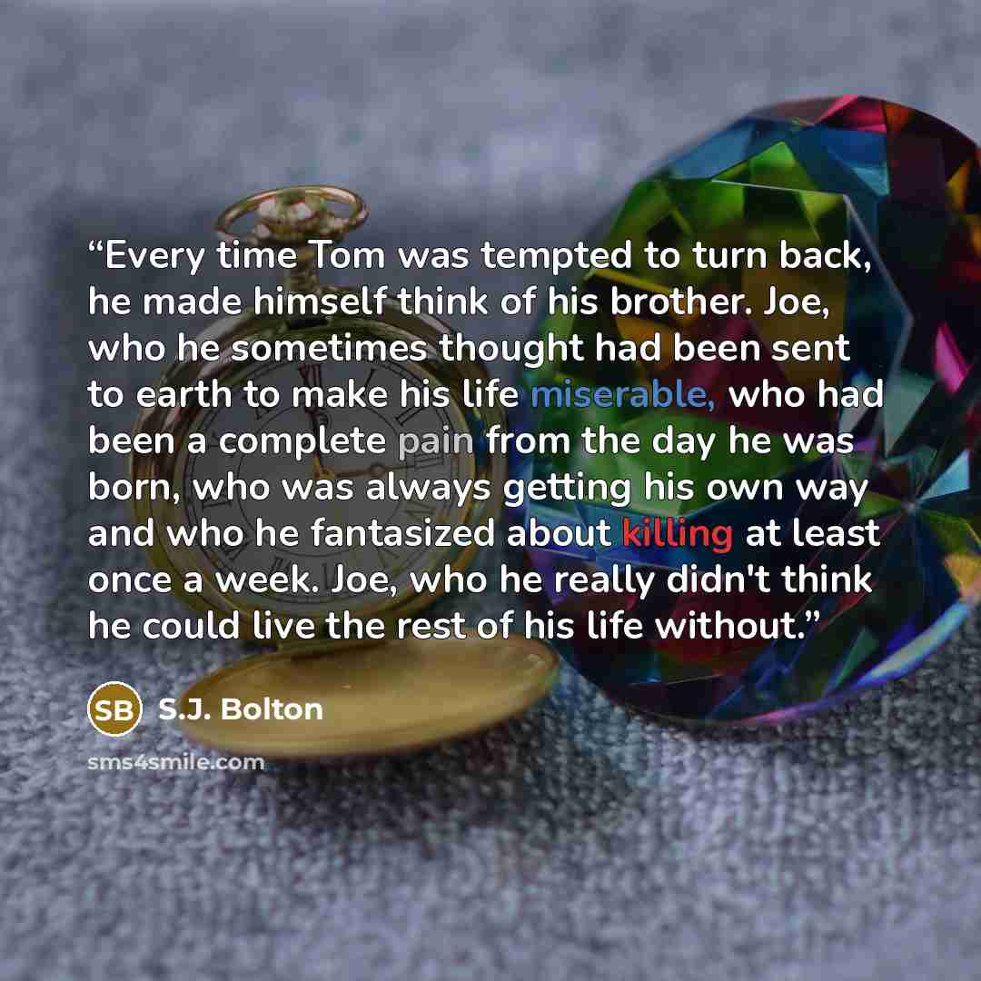 “Every time Tom was tempted to turn back, he made himself think of his brother. Joe, who he sometimes thought had been sent to earth to make his life miserable, who had been a complete pain from the day he was born, who was always getting his own way and who he fantasized about killing at least…” quote by S.J. Bolton