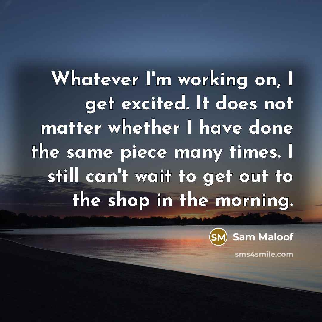 “Whatever I'm working on, I get excited. It does not matter whether I have done the same piece many times. I still can't wait to get out to the shop in the morning.” quote by Sam Maloof