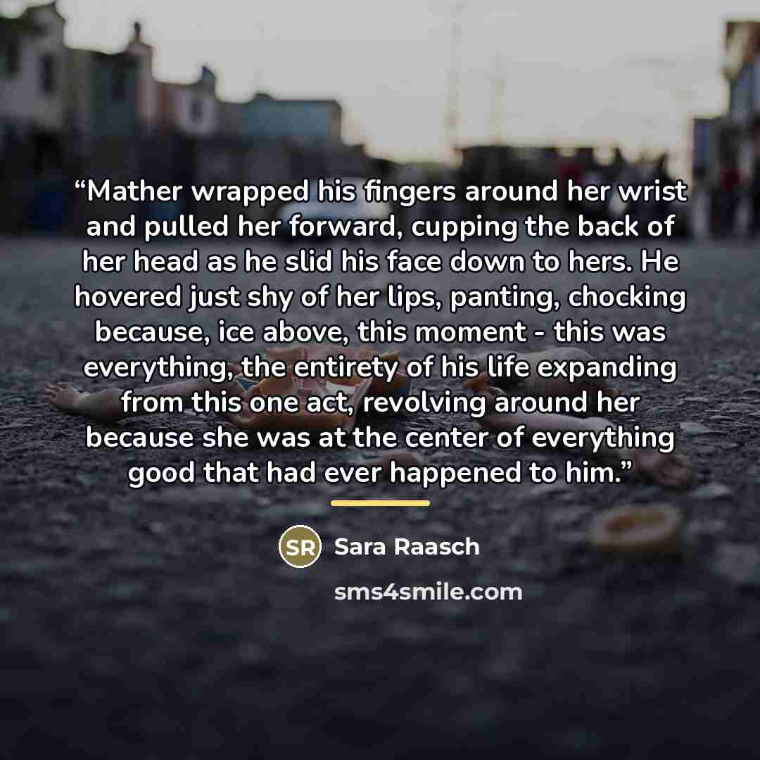 “Mather wrapped his fingers around her wrist and pulled her forward, cupping the back of her head as he slid his face down to hers. He hovered just shy of her lips, panting, chocking because, ice above, this moment - this was everything, the entirety of his life expanding from this one act…” quote by Sara Raasch