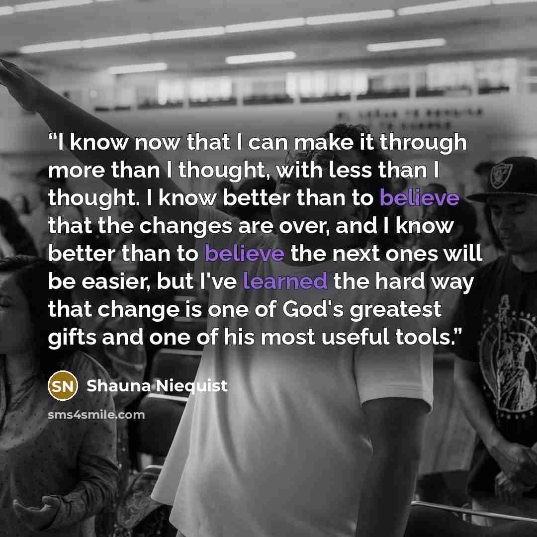 “I know now that I can make it through more than I thought, with less than I thought. I know better than to believe that the changes are over, and I know better than to believe the next ones will be easier, but I've learned the hard way that change is one of God's greatest gifts and one of his most…” quote by Shauna Niequist