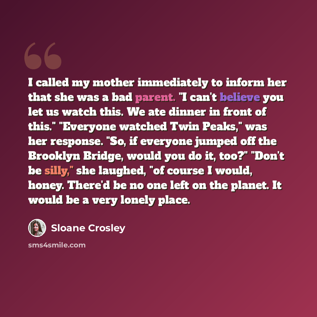 “I called my mother immediately to inform her that she was a bad parent. "I can't believe you let us watch this. We ate dinner in front of this." "Everyone watched Twin Peaks," was her response. "So, if everyone jumped off the Brooklyn Bridge, would you do it, too?" "Don't be silly," she laughed…” quote by Sloane Crosley