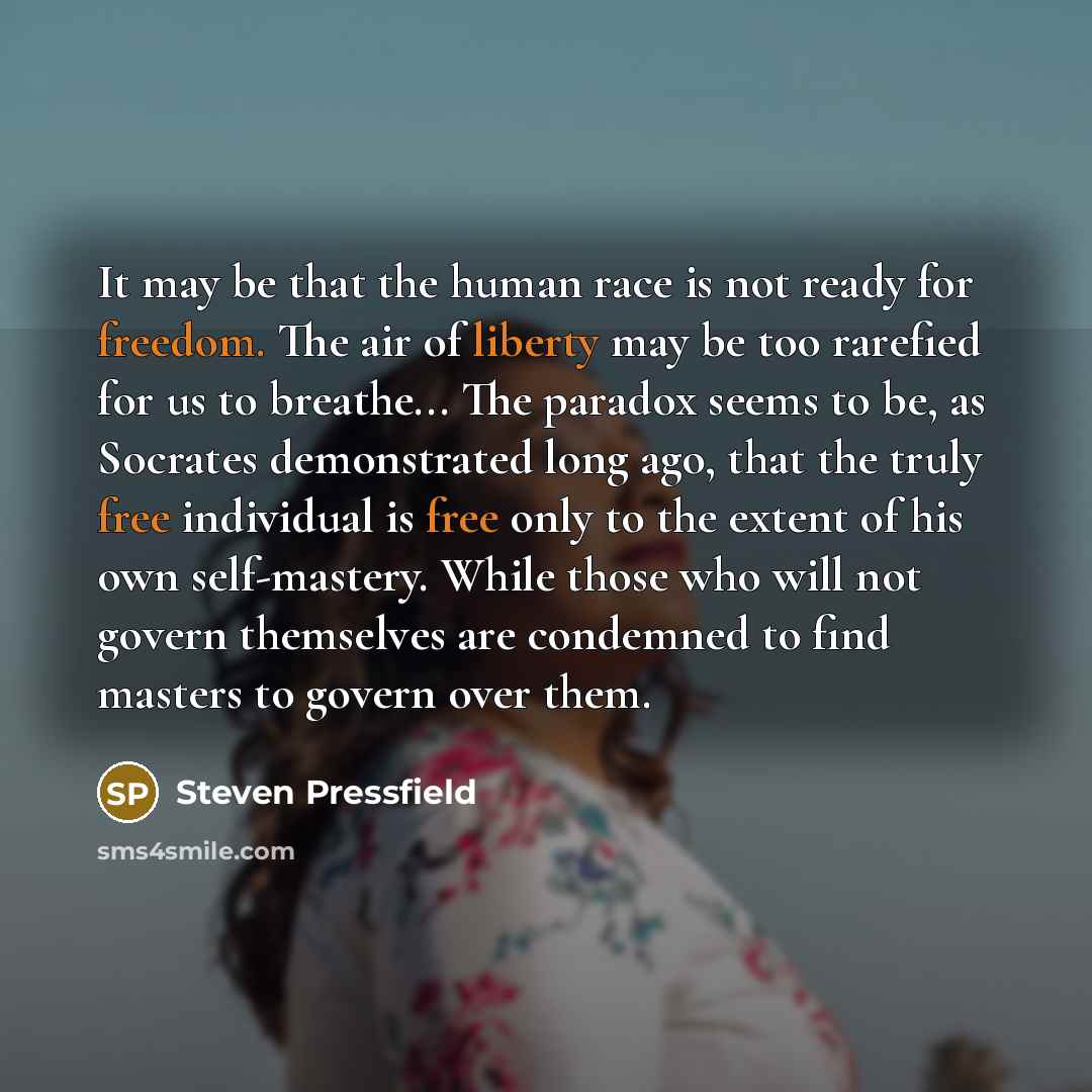“It may be that the human race is not ready for freedom. The air of liberty may be too rarefied for us to breathe... The paradox seems to be, as Socrates demonstrated long ago, that the truly free individual is free only to the extent of his own self-mastery. While those who will not govern…” quote by Steven Pressfield
