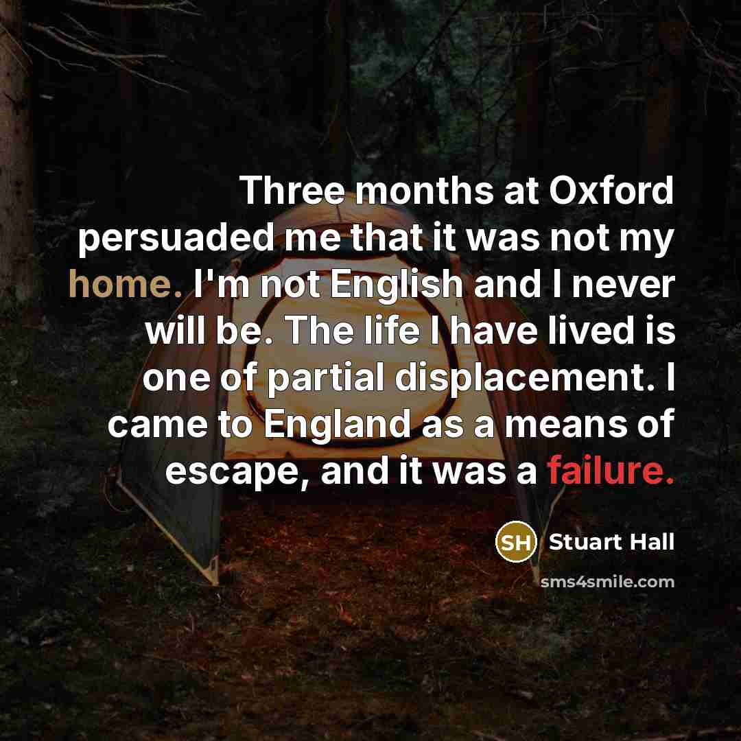 “Three months at Oxford persuaded me that it was not my home. I'm not English and I never will be. The life I have lived is one of partial displacement. I came to England as a means of escape, and it was a failure.” quote by Stuart Hall