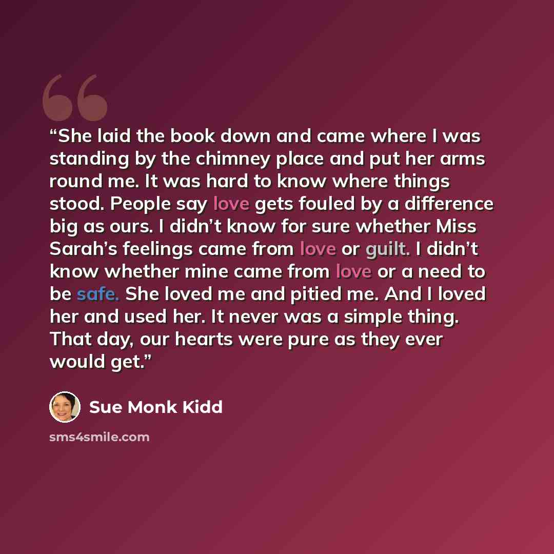 “She laid the book down and came where I was standing by the chimney place and put her arms round me. It was hard to know where things stood. People say love gets fouled by a difference big as ours. I didn’t know for sure whether Miss Sarah’s feelings came from love or guilt. I didn’t know whether…” quote by Sue Monk Kidd