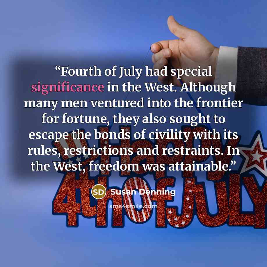 “Fourth of July had special significance in the West. Although many men ventured into the frontier for fortune, they also sought to escape the bonds of civility with its rules, restrictions and restraints. In the West, freedom was attainable.” quote by Susan Denning