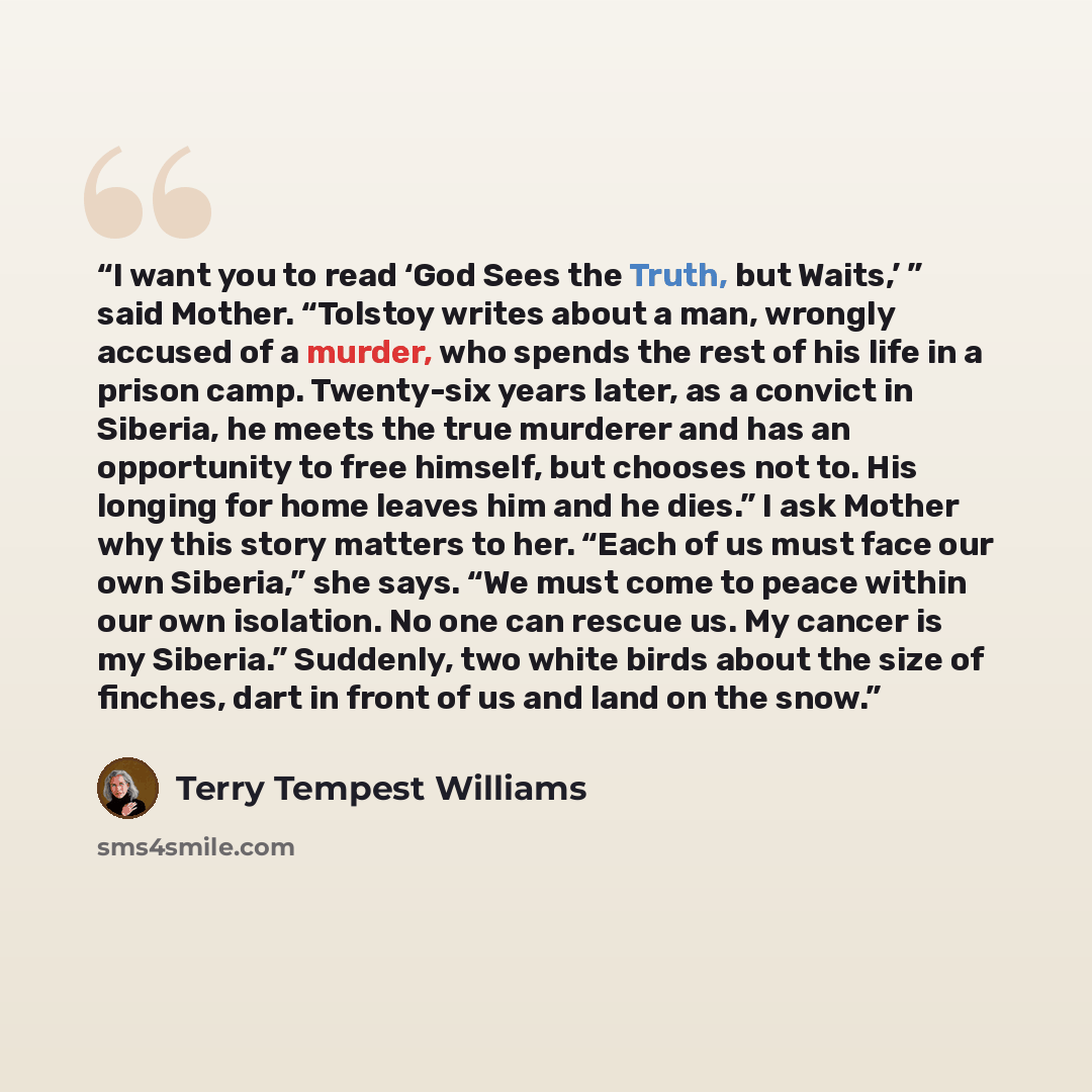 “I want you to read ‘God Sees the Truth, but Waits,’ ” said Mother. “Tolstoy writes about a man, wrongly accused of a murder, who spends the rest of his life in a prison camp. Twenty-six years later, as a convict in Siberia, he meets the true murderer and has an opportunity to free himself, but…” quote by Terry Tempest Williams
