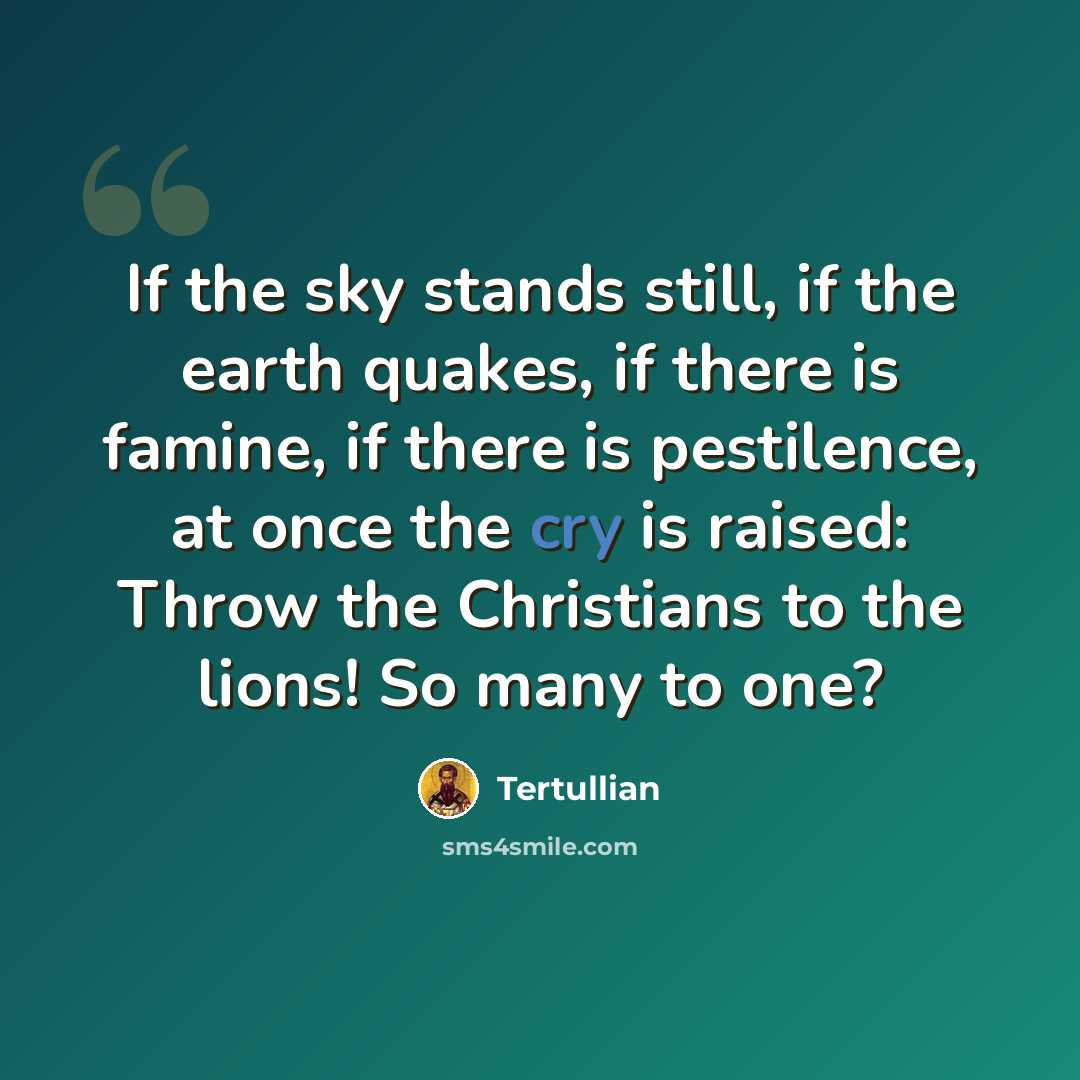 “If the sky stands still, if the earth quakes, if there is famine, if there is pestilence, at once the cry is raised: Throw the Christians to the lions! So many to one?” quote by Tertullian