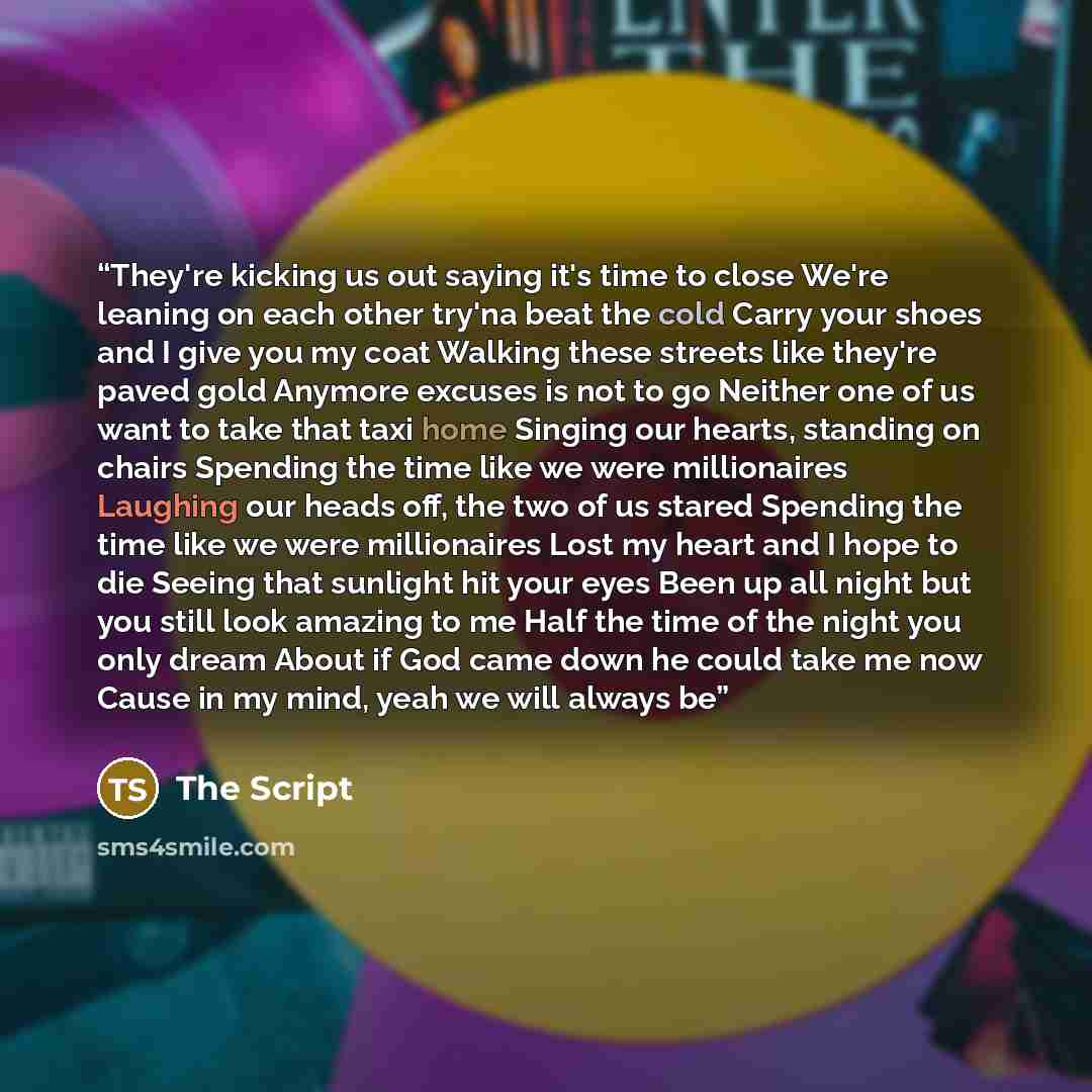 “They're kicking us out saying it's time to close We're leaning on each other try'na beat the cold Carry your shoes and I give you my coat Walking these streets like they're paved gold Anymore excuses is not to go Neither one of us want to take that taxi home Singing our hearts, standing on chairs…” quote by The Script