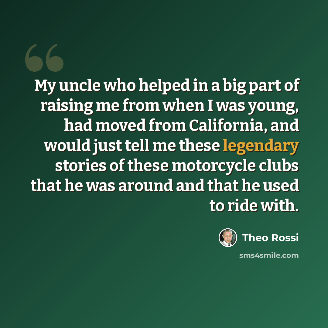 “My uncle who helped in a big part of raising me from when I was young, had moved from California, and would just tell me these legendary stories of these motorcycle clubs that he was around and that he used to ride with.” quote by Theo Rossi
