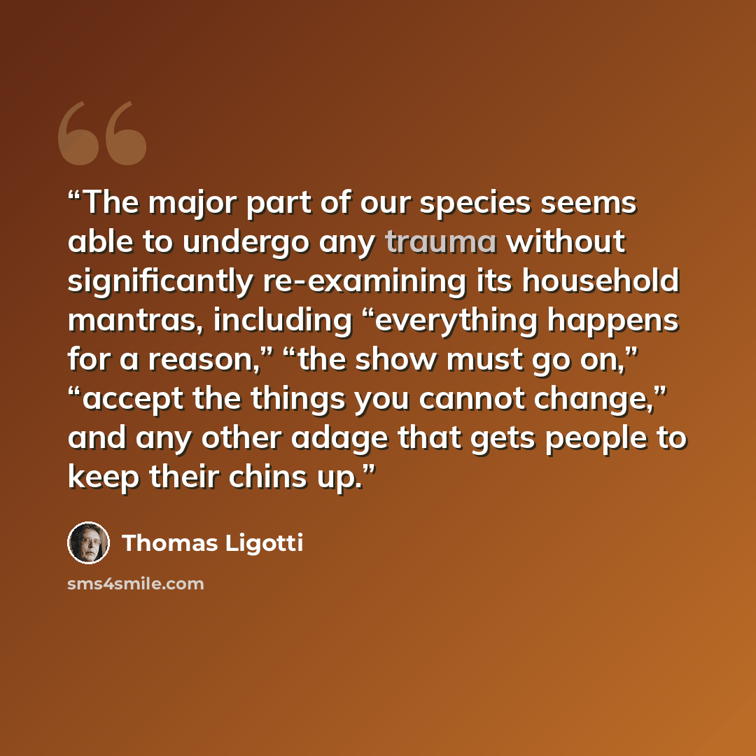 “The major part of our species seems able to undergo any trauma without significantly re-examining its household mantras, including “everything happens for a reason,” “the show must go on,” “accept the things you cannot change,” and any other adage that gets people to keep their chins up.” quote by Thomas Ligotti
