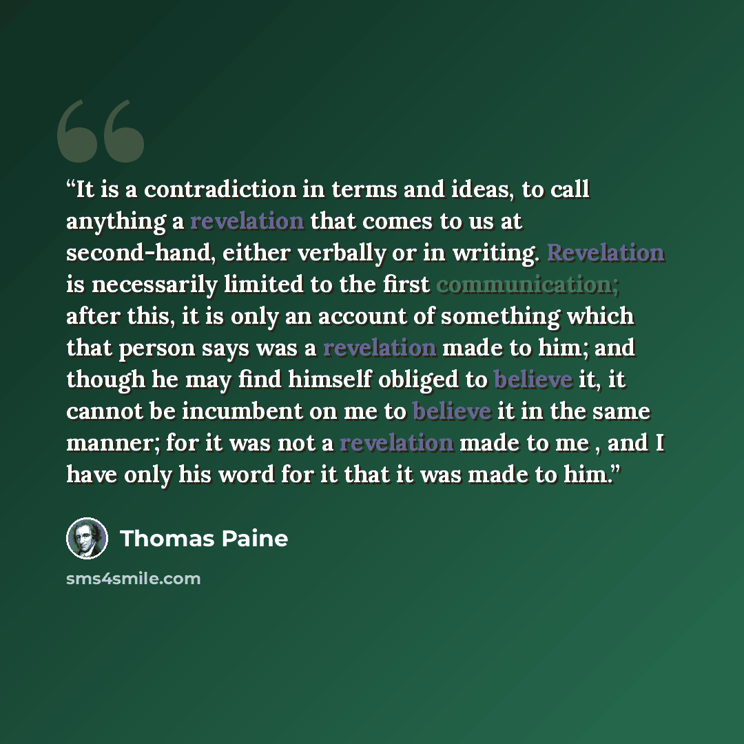 “It is a contradiction in terms and ideas, to call anything a revelation that comes to us at second-hand, either verbally or in writing. Revelation is necessarily limited to the first communication; after this, it is only an account of something which that person says was a revelation made to him…” quote by Thomas Paine