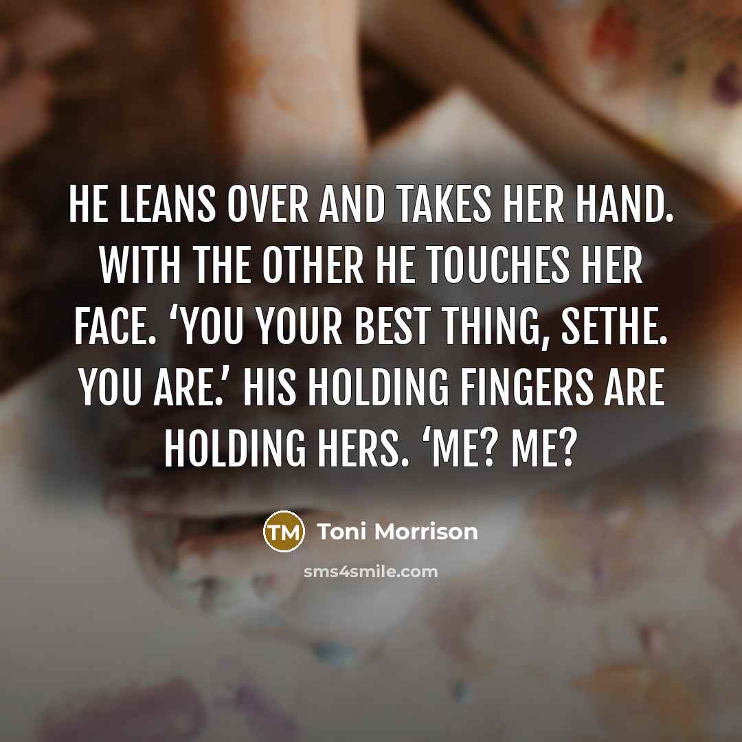 “He leans over and takes her hand. With the other he touches her face. ‘You your best thing, Sethe. You are.’ His holding fingers are holding hers. ‘Me? Me?” quote by Toni Morrison