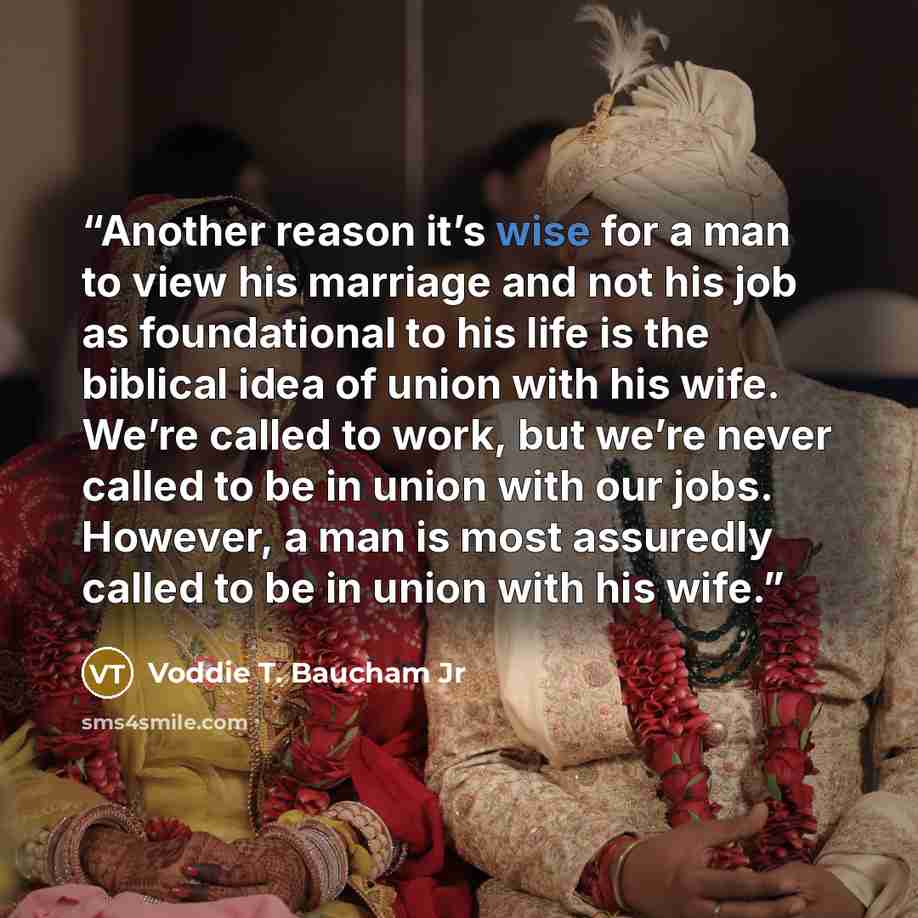 “Another reason it’s wise for a man to view his marriage and not his job as foundational to his life is the biblical idea of union with his wife. We’re called to work, but we’re never called to be in union with our jobs. However, a man is most assuredly called to be in union with his wife.” quote by Voddie T. Baucham Jr