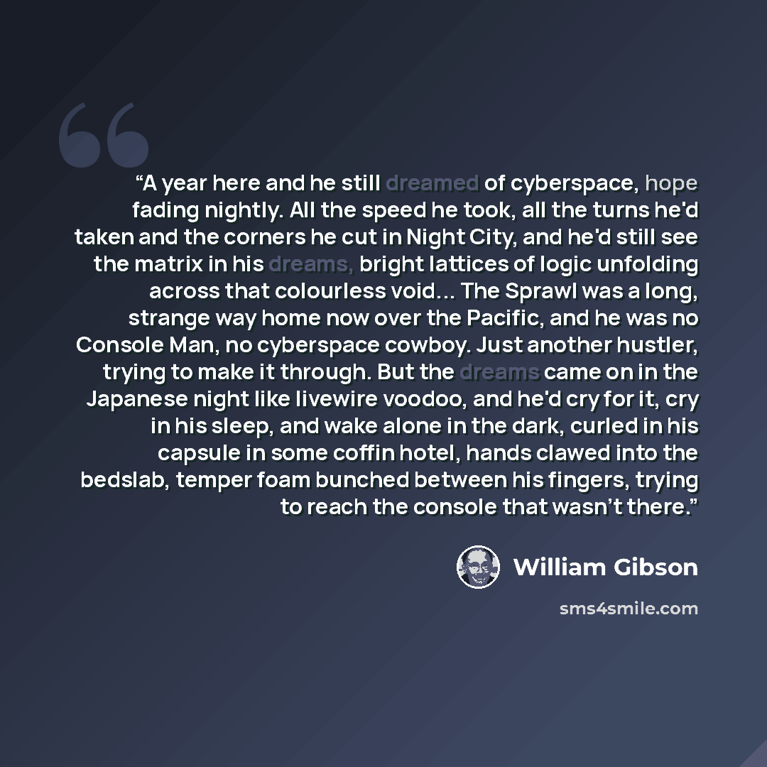 “A year here and he still dreamed of cyberspace, hope fading nightly. All the speed he took, all the turns he'd taken and the corners he cut in Night City, and he'd still see the matrix in his dreams, bright lattices of logic unfolding across that colourless void... The Sprawl was a long, strange…” quote by William Gibson