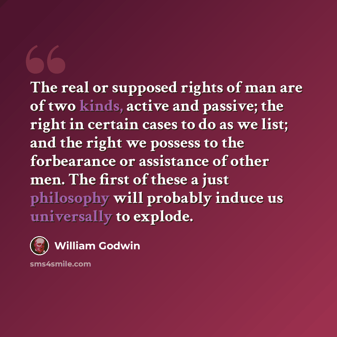 “The real or supposed rights of man are of two kinds, active and passive; the right in certain cases to do as we list; and the right we possess to the forbearance or assistance of other men. The first of these a just philosophy will probably induce us universally to explode.” quote by William Godwin