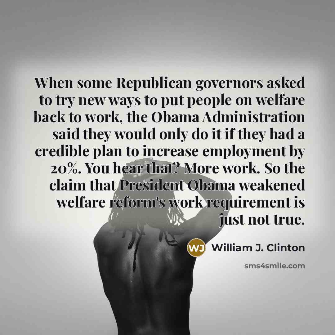 “When some Republican governors asked to try new ways to put people on welfare back to work, the Obama Administration said they would only do it if they had a credible plan to increase employment by 20%. You hear that? More work. So the claim that President Obama weakened welfare reform's work…” quote by William J. Clinton