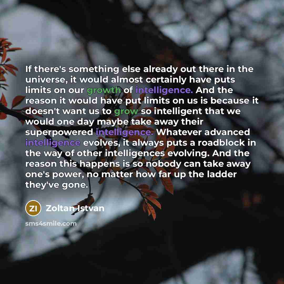 “If there's something else already out there in the universe, it would almost certainly have puts limits on our growth of intelligence. And the reason it would have put limits on us is because it doesn't want us to grow so intelligent that we would one day maybe take away their superpowered…” quote by Zoltan Istvan