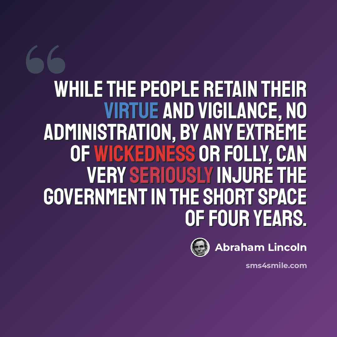 “While the people retain their virtue and vigilance, no administration, by any extreme of wickedness or folly, can very seriously injure the government in the short space of four years.” quote by Abraham Lincoln