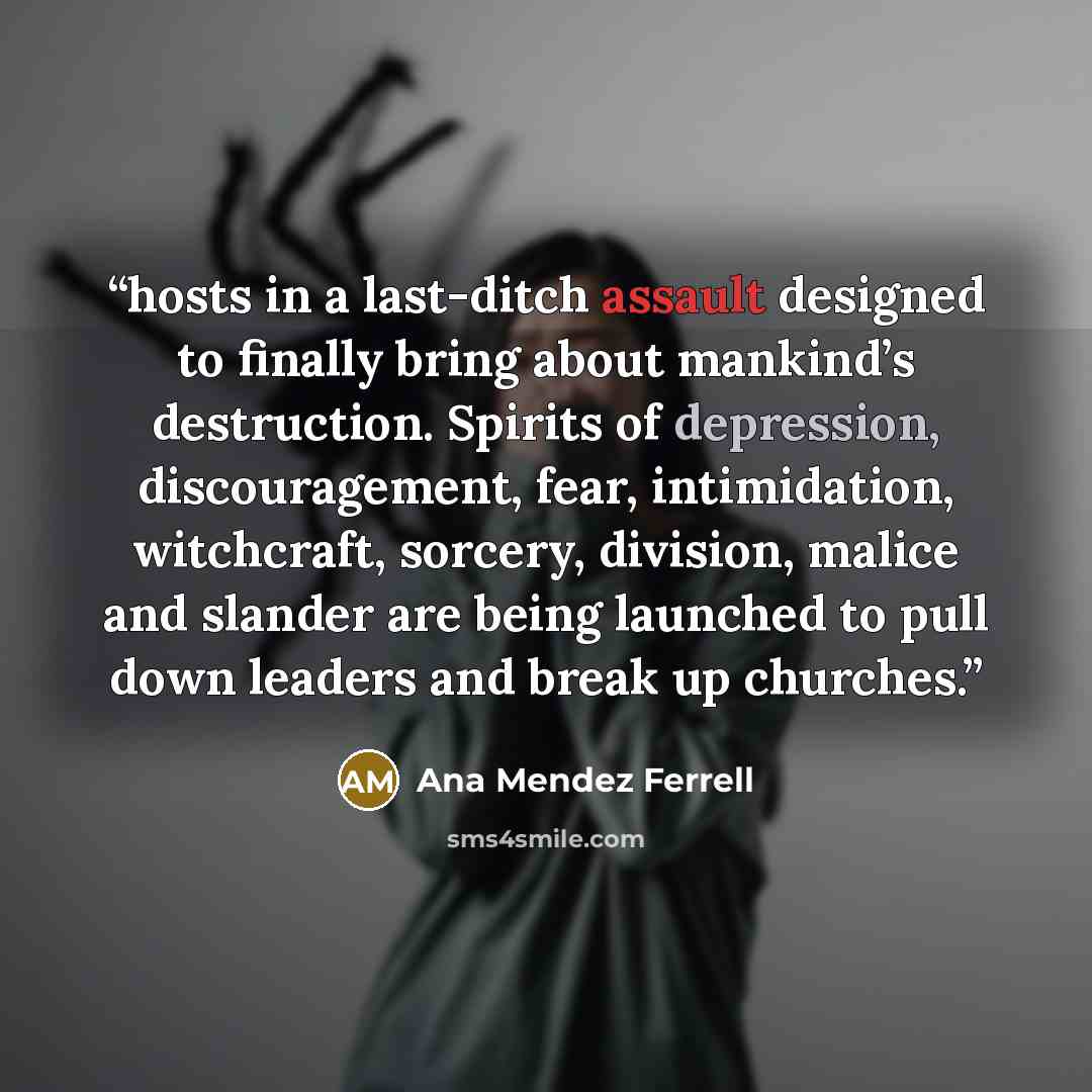 “hosts in a last-ditch assault designed to finally bring about mankind’s destruction. Spirits of depression, discouragement, fear, intimidation, witchcraft, sorcery, division, malice and slander are being launched to pull down leaders and break up churches.” quote by Ana Mendez Ferrell