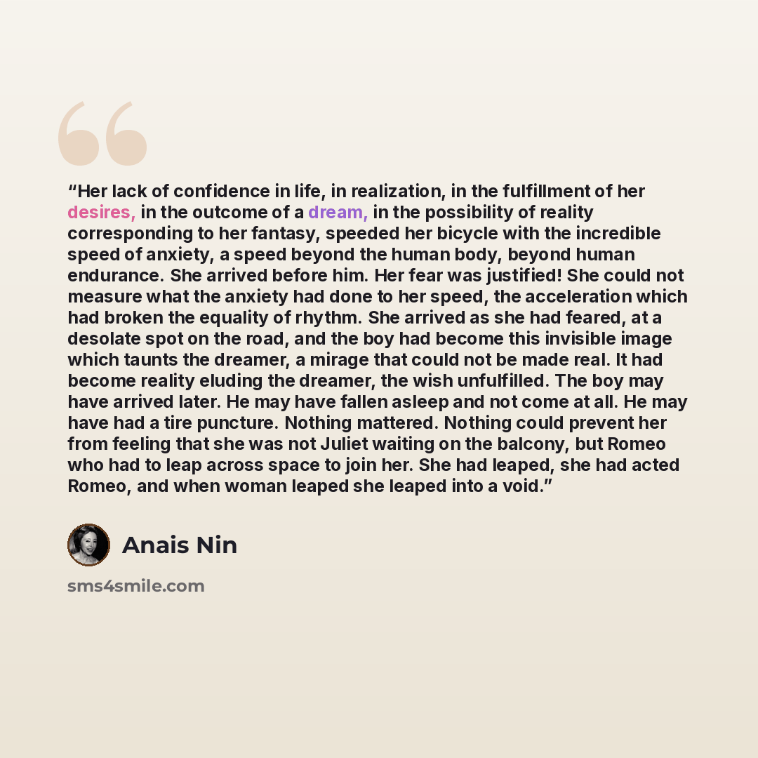 “Her lack of confidence in life, in realization, in the fulfillment of her desires, in the outcome of a dream, in the possibility of reality corresponding to her fantasy, speeded her bicycle with the incredible speed of anxiety, a speed beyond the human body, beyond human endurance. She arrived…” quote by Anaïs Nin