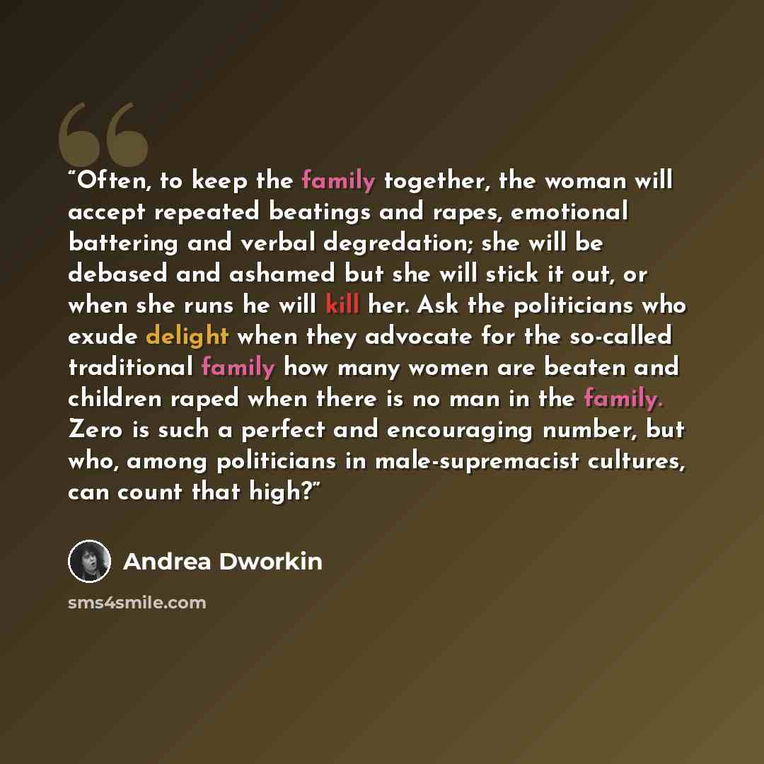 “Often, to keep the family together, the woman will accept repeated beatings and rapes, emotional battering and verbal degredation; she will be debased and ashamed but she will stick it out, or when she runs he will kill her. Ask the politicians who exude delight when they advocate for the…” quote by Andrea Dworkin