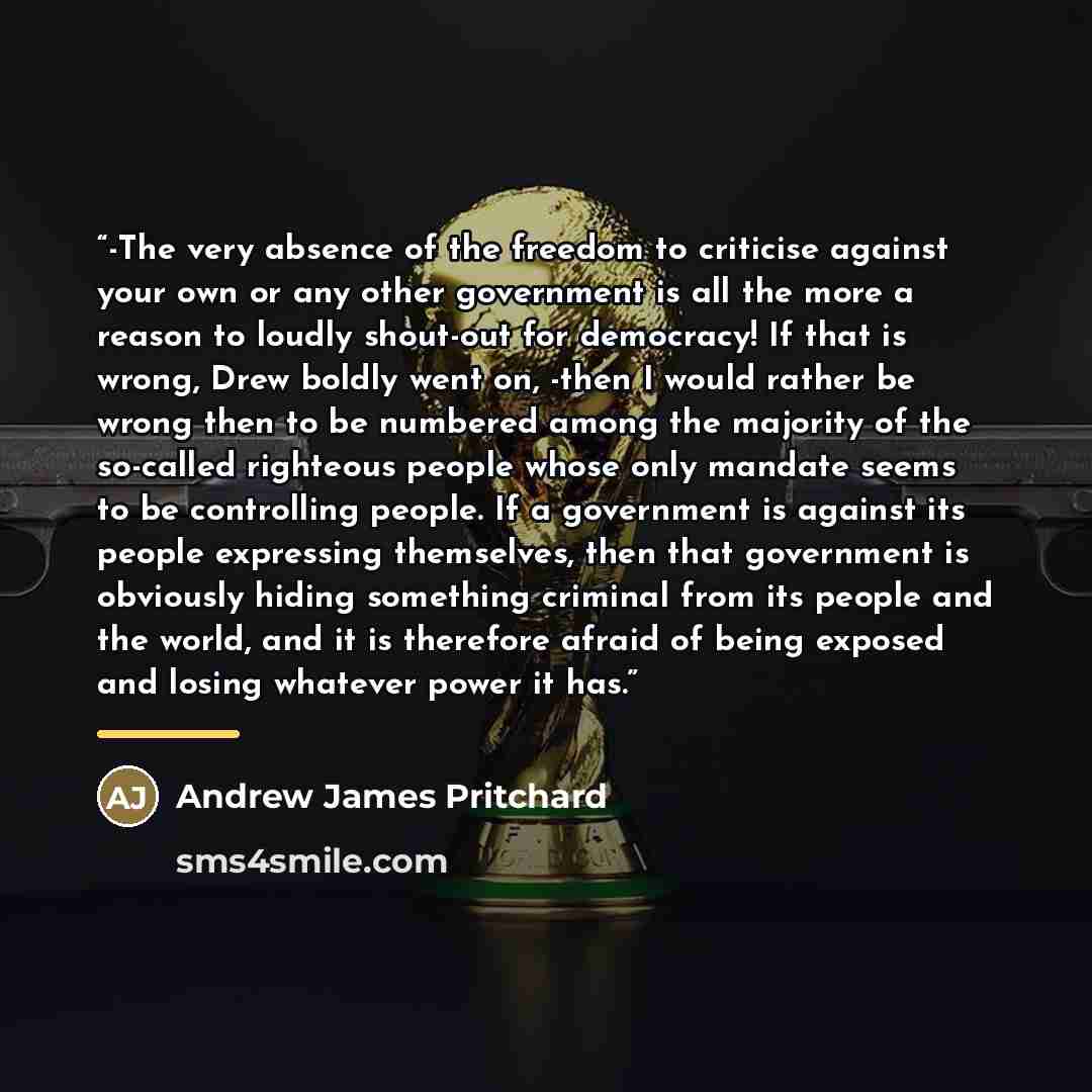 “-The very absence of the freedom to criticise against your own or any other government is all the more a reason to loudly shout-out for democracy! If that is wrong, Drew boldly went on, -then I would rather be wrong then to be numbered among the majority of the so-called righteous people whose…” quote by Andrew James Pritchard