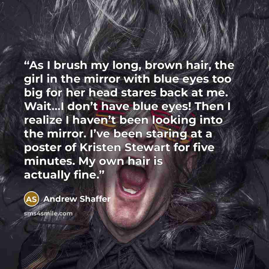 “As I brush my long, brown hair, the girl in the mirror with blue eyes too big for her head stares back at me. Wait...I don’t have blue eyes! Then I realize I haven’t been looking into the mirror. I’ve been staring at a poster of Kristen Stewart for five minutes. My own hair is actually fine.” quote by Andrew Shaffer