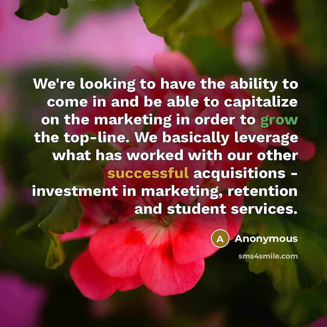 “We're looking to have the ability to come in and be able to capitalize on the marketing in order to grow the top-line. We basically leverage what has worked with our other successful acquisitions - investment in marketing, retention and student services.” quote by Anonymous